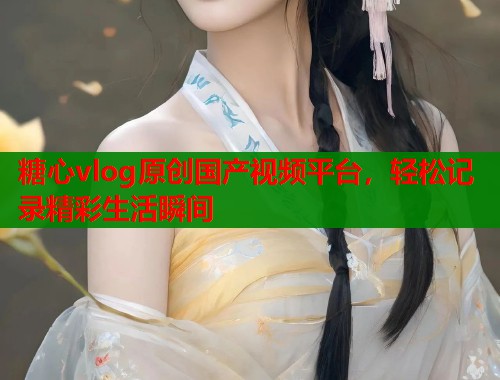 糖心vlog原创国产视频平台，轻松记录精彩生活瞬间