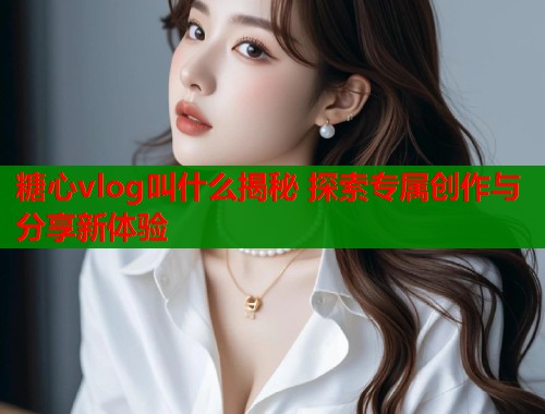 糖心vlog叫什么揭秘 探索专属创作与分享新体验