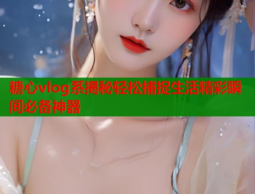 糖心vlog系揭秘轻松捕捉生活精彩瞬间必备神器