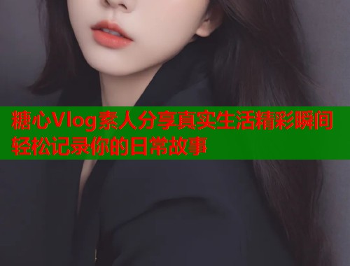 糖心Vlog素人分享真实生活精彩瞬间轻松记录你的日常故事