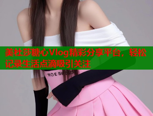 美杜莎糖心Vlog精彩分享平台,轻松记录生活点滴吸引关注 美杜莎糖心Vlog精彩分享平台,轻松记录生活点滴吸引关注