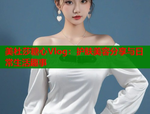 美杜莎糖心Vlog：护肤美容分享与日常生活趣事