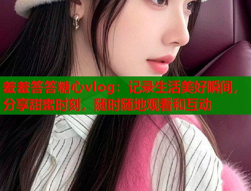 羞羞答答糖心vlog:记录生活美好瞬间,分享甜蜜时刻,随时随地观看和互动 羞羞答答糖心vlog:记录生活美好瞬间,分享甜蜜时刻,随时随地观看和互动