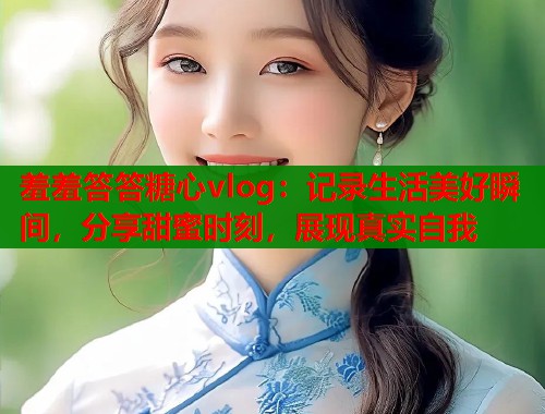羞羞答答糖心vlog:记录生活美好瞬间,分享甜蜜时刻,展现真实自我 羞羞答答糖心vlog:记录生活美好瞬间,分享甜蜜时刻,展现真实自我