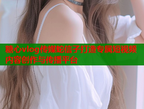 糖心vlog传媒蛇信子打造专属短视频内容创作与传播平台 糖心vlog传媒蛇信子打造专属短视频内容创作与传播平台