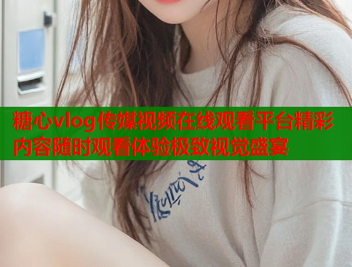 糖心vlog传媒视频在线观看平台精彩内容随时观看体验极致视觉盛宴