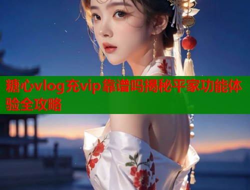 糖心vlog充vip靠谱吗揭秘平家功能体验全攻略