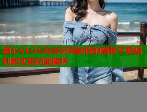 糖心VLOG充会员真的假的揭秘平家福利和实用功能解析