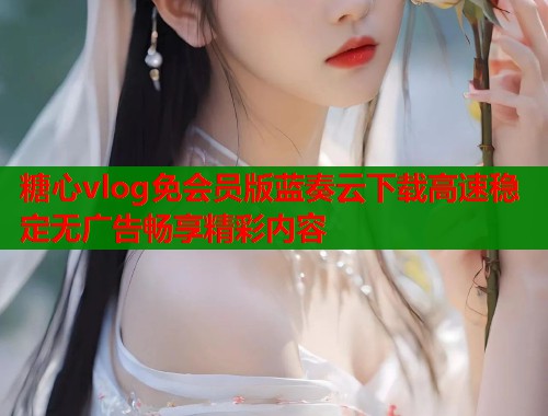 糖心vlog免会员版蓝奏云下载高速稳定无广告畅享精彩内容