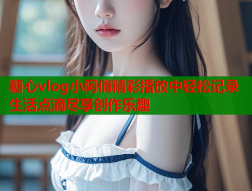 糖心vlog小阿俏精彩播放中轻松记录生活点滴尽享创作乐趣
