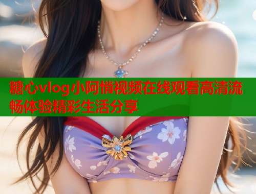 糖心vlog小阿悄视频在线观看高清流畅体验精彩生活分享
