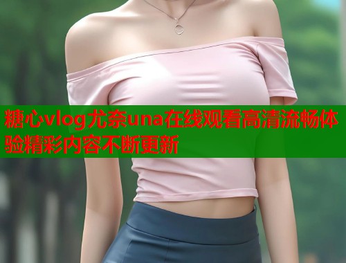 糖心vlog尤奈una在线观看高清流畅体验精彩内容不断更新 糖心vlog尤奈una在线观看高清流畅体验精彩内容不断更新