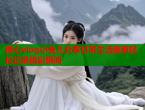 糖心vlog小鱼儿分享日常生活趣事轻松记录精彩瞬间 糖心vlog小鱼儿分享日常生活趣事轻松记录精彩瞬间