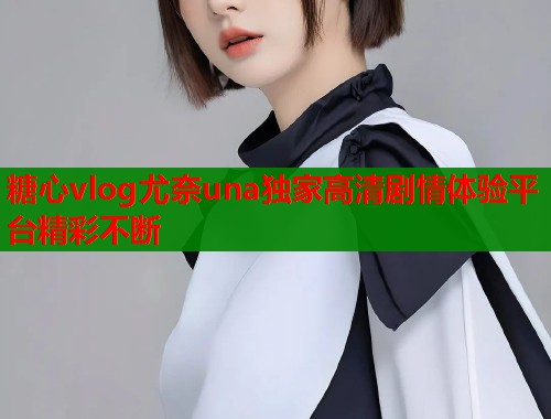 糖心vlog尤奈una独家高清剧情体验平台精彩不断 糖心vlog尤奈una独家高清剧情体验平台精彩不断