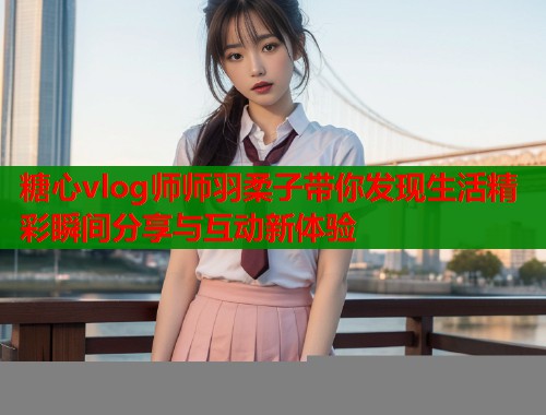 糖心vlog师师羽柔子带你发现生活精彩瞬间分享与互动新体验