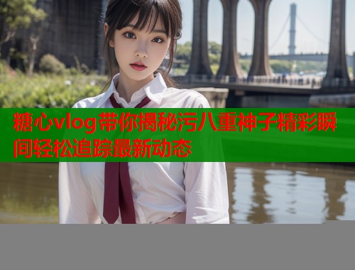 糖心vlog带你揭秘污八重神子精彩瞬间轻松追踪最新动态