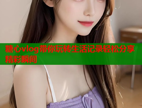 糖心vlog带你玩转生活记录轻松分享精彩瞬间