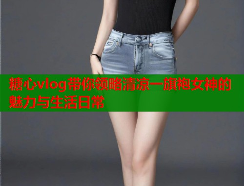 糖心vlog带你领略清凉一旗袍女神的魅力与生活日常