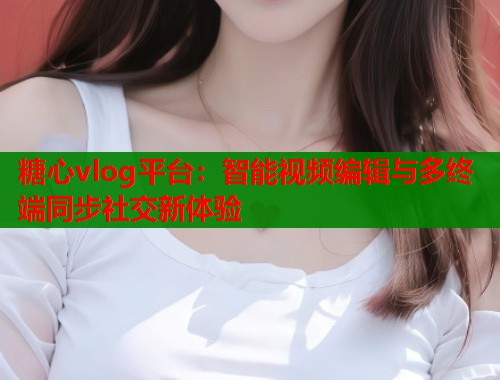 糖心vlog平台：智能视频编辑与多终端同步社交新体验