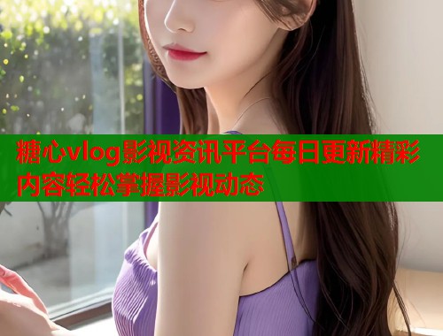 糖心vlog影视资讯平台每日更新精彩内容轻松掌握影视动态