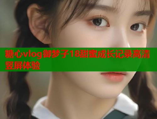 糖心vlog御梦子18甜蜜成长记录高清竖屏体验 糖心vlog御梦子18甜蜜成长记录高清竖屏体验