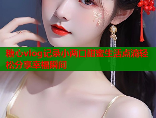 糖心vlog记录小两口甜蜜生活点滴轻松分享幸福瞬间