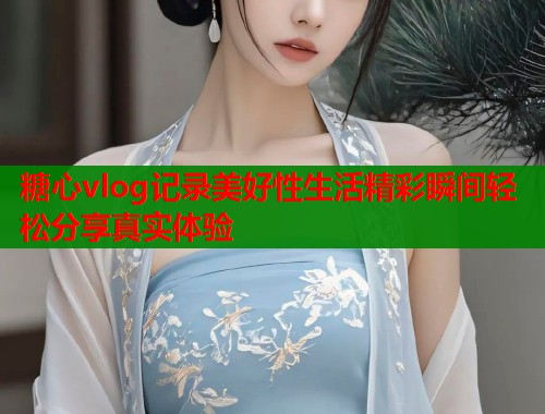 糖心vlog记录美好性生活精彩瞬间轻松分享真实体验