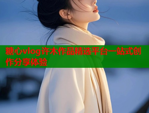糖心vlog许木作品精选平台一站式创作分享体验