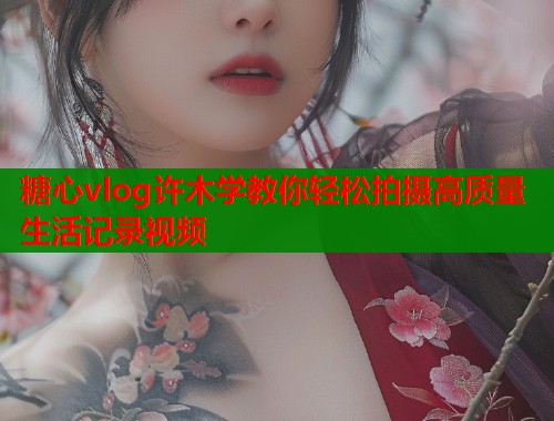 糖心vlog许木学教你轻松拍摄高质量生活记录视频