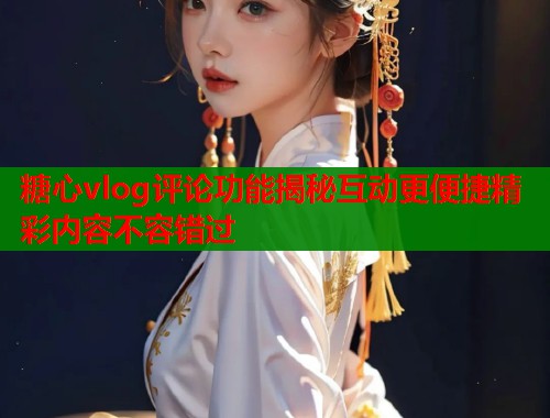 糖心vlog评论功能揭秘互动更便捷精彩内容不容错过 糖心vlog评论功能揭秘互动更便捷精彩内容不容错过