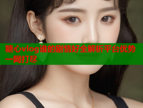糖心vlog谁的剧情好全解析平台优势一网打尽