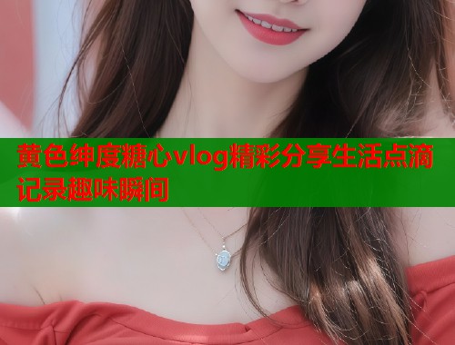 黄色绅度糖心vlog精彩分享生活点滴记录趣味瞬间