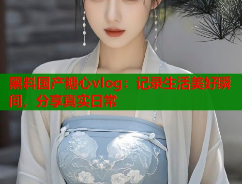 黑料国产糖心vlog：记录生活美好瞬间，分享真实日常