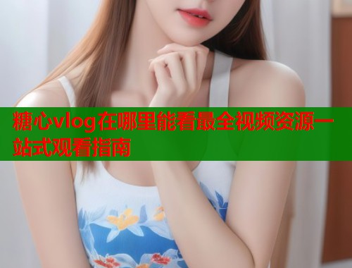 糖心vlog在哪里能看最全视频资源一站式观看指南