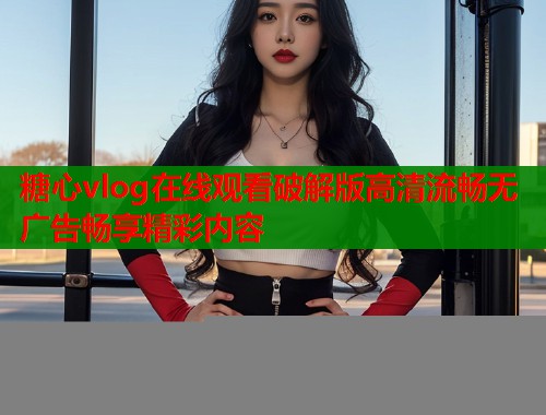 糖心vlog在线观看破解版高清流畅无广告畅享精彩内容 糖心vlog在线观看破解版高清流畅无广告畅享精彩内容