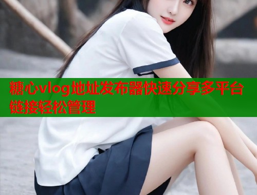 糖心vlog地址发布器快速分享多平台链接轻松管理