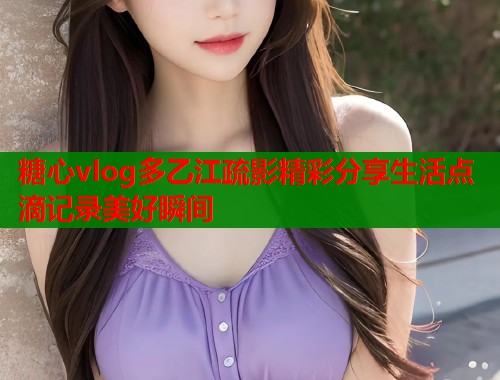 糖心vlog多乙江疏影精彩分享生活点滴记录美好瞬间 糖心vlog多乙江疏影精彩分享生活点滴记录美好瞬间