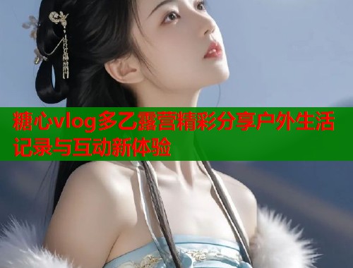 糖心vlog多乙露营精彩分享户外生活记录与互动新体验