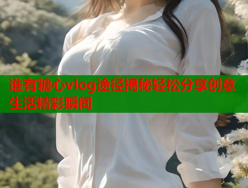 谁有糖心vlog途径揭秘轻松分享创意生活精彩瞬间