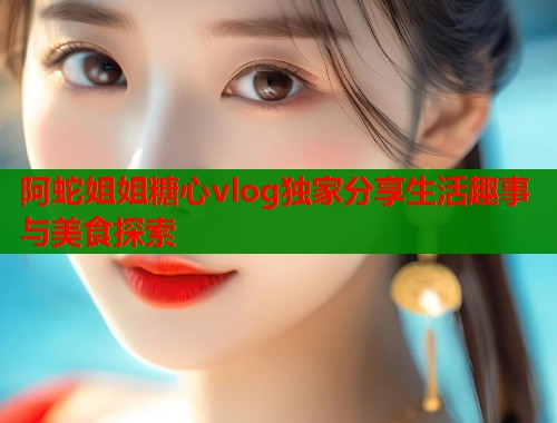 阿蛇姐姐糖心vlog独家分享生活趣事与美食探索 阿蛇姐姐糖心vlog独家分享生活趣事与美食探索