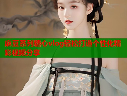 麻豆系列糖心vlog轻松打造个性化精彩视频分享