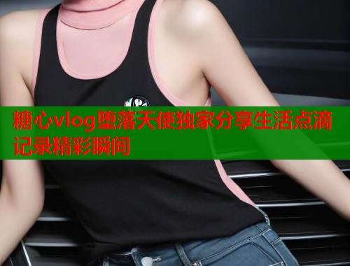 糖心vlog堕落天使独家分享生活点滴记录精彩瞬间