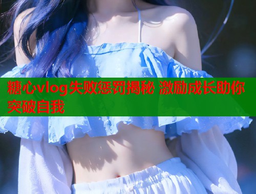 糖心vlog失败惩罚揭秘 激励成长助你突破自我 糖心vlog失败惩罚揭秘 激励成长助你突破自我