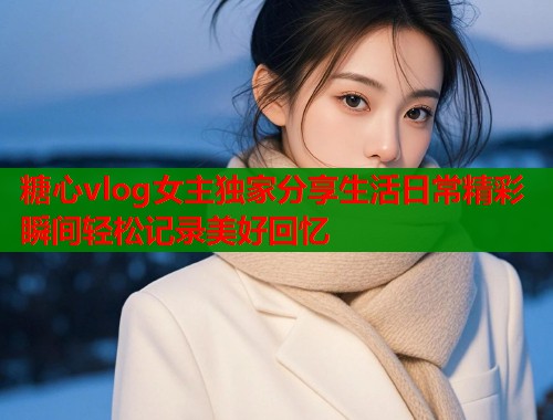 糖心vlog女主独家分享生活日常精彩瞬间轻松记录美好回忆 糖心vlog女主独家分享生活日常精彩瞬间轻松记录美好回忆