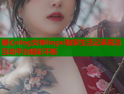 糖心vlog女神lingxi独家生活记录高清互动平台精彩不断 糖心vlog女神lingxi独家生活记录高清互动平台精彩不断