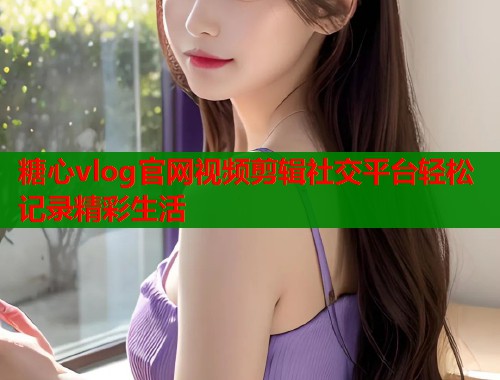 糖心vlog官网视频剪辑社交平台轻松记录精彩生活 糖心vlog官网视频剪辑社交平台轻松记录精彩生活