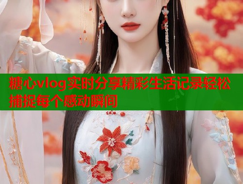 糖心vlog实时分享精彩生活记录轻松捕捉每个感动瞬间