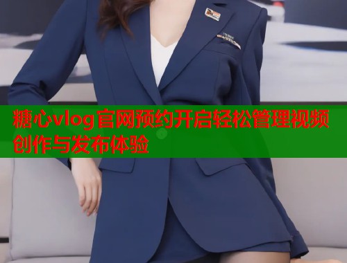 糖心vlog官网预约开启轻松管理视频创作与发布体验