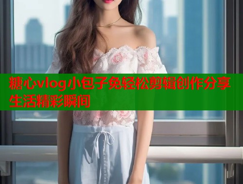 糖心vlog小包子免轻松剪辑创作分享生活精彩瞬间