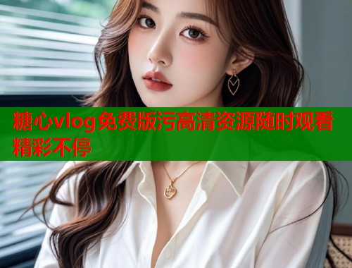 糖心vlog免费版污高清资源随时观看精彩不停 糖心vlog免费版污高清资源随时观看精彩不停